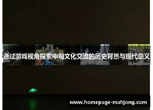 通过游戏视角探索中匈文化交流的历史背景与现代意义 通过游戏视角探索中匈文化交流的历史背景与现代意义