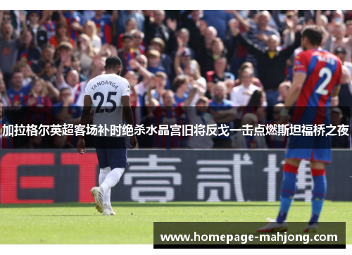 加拉格尔英超客场补时绝杀水晶宫旧将反戈一击点燃斯坦福桥之夜